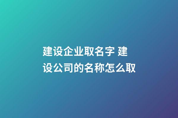 建设企业取名字 建设公司的名称怎么取-第1张-公司起名-玄机派
